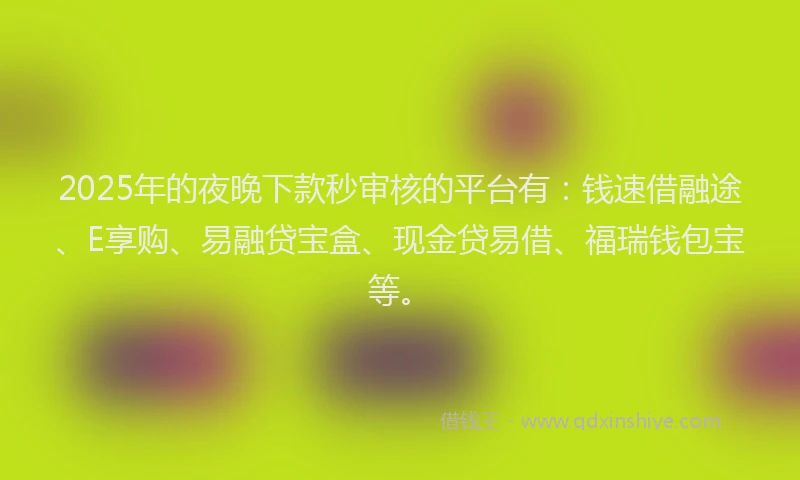 2025年的夜晚下款秒审核的平台有：钱速借融途、E享购、易融贷宝盒、现金贷易借、福瑞钱包宝等。