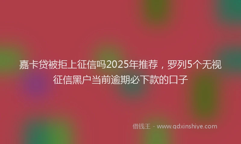 嘉卡贷被拒上征信吗2025年推荐，罗列5个无视征信黑户当前逾期必下款的口子