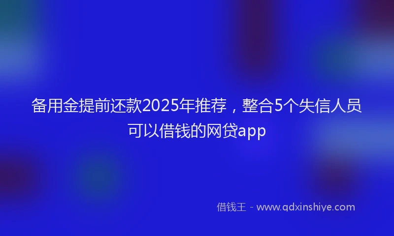 备用金提前还款2025年推荐，整合5个失信人员可以借钱的网贷app