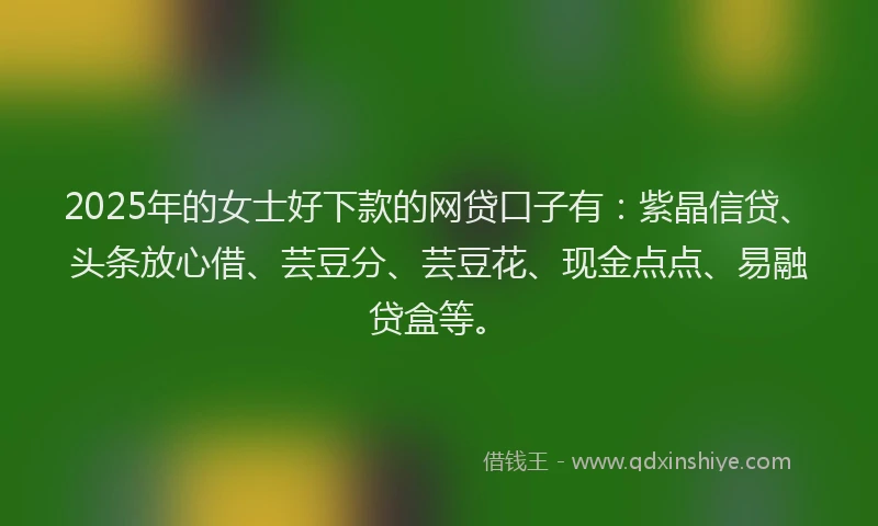 2025年的女士好下款的网贷口子有：紫晶信贷、头条放心借、芸豆分、芸豆花、现金点点、易融贷盒等。