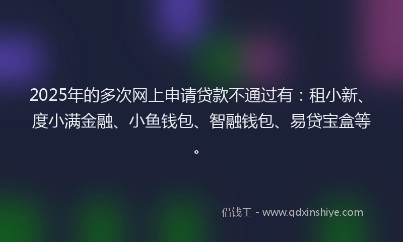 2025年的多次网上申请贷款不通过有：租小新、度小满金融、小鱼钱包、智融钱包、易贷宝盒等。