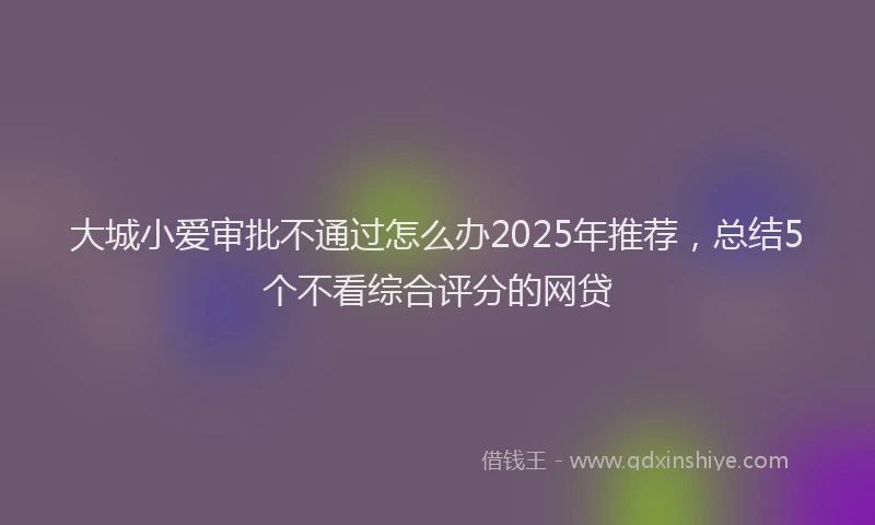 大城小爱审批不通过怎么办2025年推荐，总结5个不看综合评分的网贷