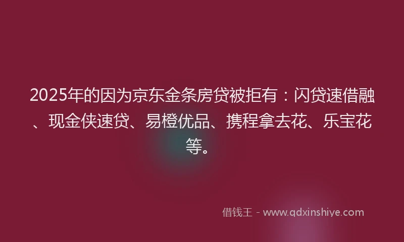 2025年的因为京东金条房贷被拒有：闪贷速借融、现金侠速贷、易橙优品、携程拿去花、乐宝花等。