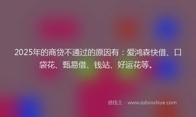 2025年的商贷不通过的原因有：爱鸿森快借、口袋花、甄易借、钱站、好运花等。