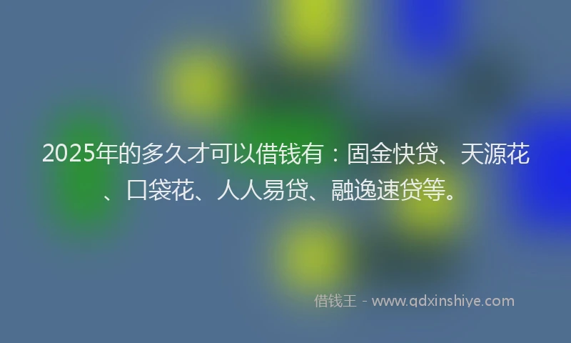 2025年的多久才可以借钱有：固金快贷、天源花、口袋花、人人易贷、融逸速贷等。