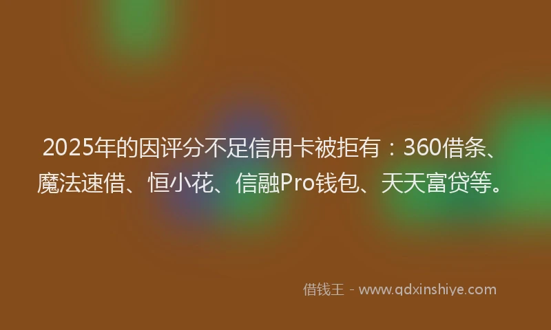 2025年的因评分不足信用卡被拒有：360借条、魔法速借、恒小花、信融Pro钱包、天天富贷等。