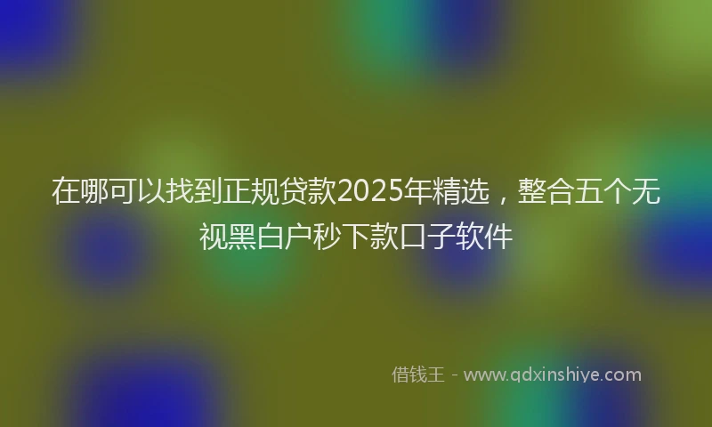 在哪可以找到正规贷款2025年精选,整合五个无视黑白户秒下款口子软件