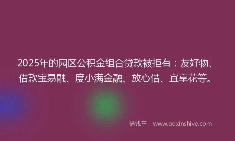 2025年的园区公积金组合贷款被拒有：友好物、借款宝易融、度小满金融、放心借、宜享花等。