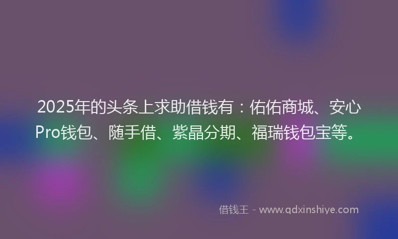 2025年的头条上求助借钱有：佑佑商城、安心Pro钱包、随手借、紫晶分期、福瑞钱包宝等。