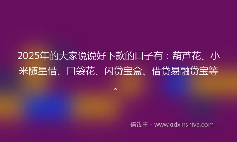 2025年的大家说说好下款的口子有：葫芦花、小米随星借、口袋花、闪贷宝盒、借贷易融贷宝等。