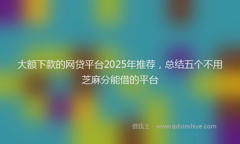 大额下款的网贷平台2025年推荐，总结五个不用芝麻分能借的平台