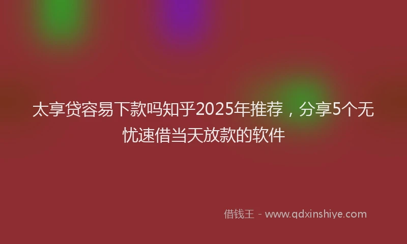 太享贷容易下款吗知乎2025年推荐，分享5个无忧速借当天放款的软件