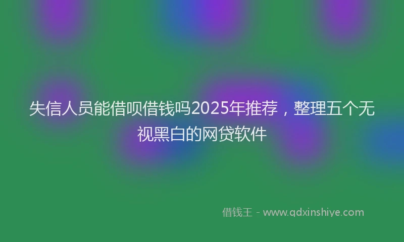 失信人员能借呗借钱吗2025年推荐，整理五个无视黑白的网贷软件