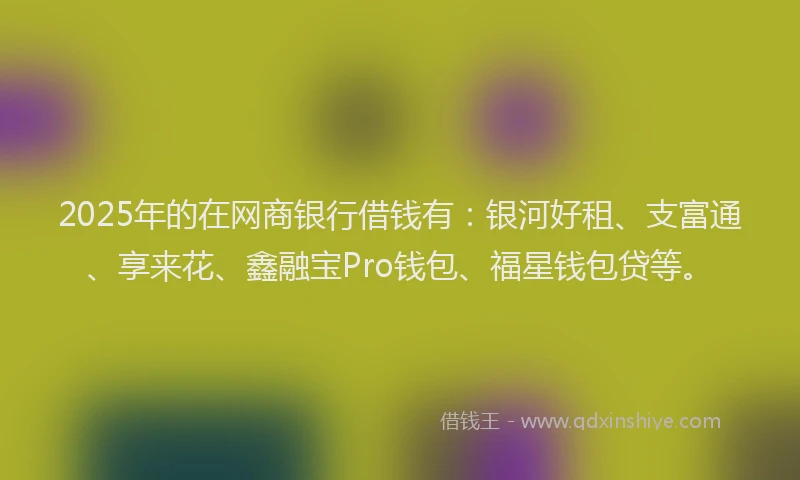 2025年的在网商银行借钱有：银河好租、支富通、享来花、鑫融宝Pro钱包、福星钱包贷等。