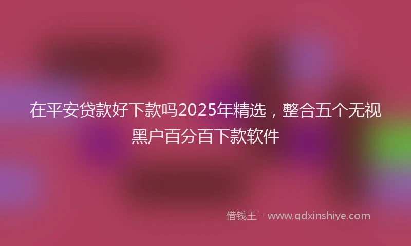 在平安贷款好下款吗2025年精选，整合五个无视黑户百分百下款软件
