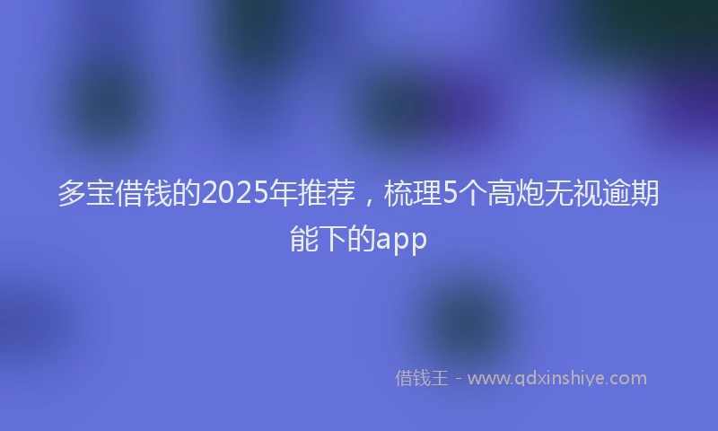 多宝借钱的2025年推荐，梳理5个高炮无视逾期能下的app