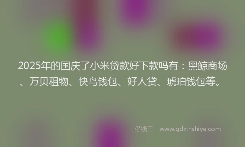 2025年的国庆了小米贷款好下款吗有：黑鲸商场、万贝租物、快鸟钱包、好人贷、琥珀钱包等。