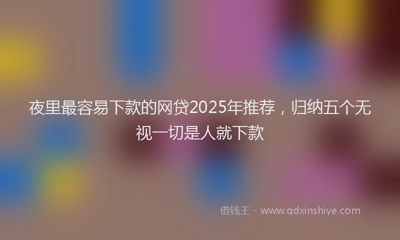 夜里最容易下款的网贷2025年推荐，归纳五个无视一切是人就下款