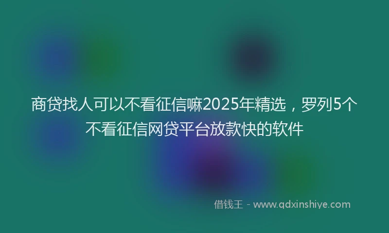商贷找人可以不看征信嘛2025年精选，罗列5个不看征信网贷平台放款快的软件