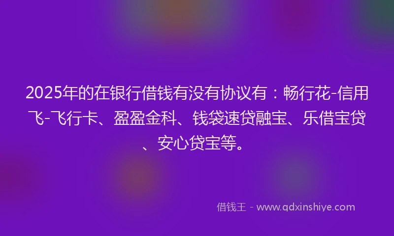 2025年的在银行借钱有没有协议有:畅行花-信用飞-飞行卡、盈盈金科、钱袋速贷融宝、乐借宝贷、安心贷宝等。