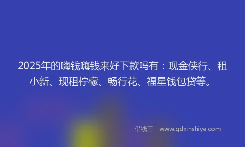 2025年的嗨钱嗨钱来好下款吗有：现金侠行、租小新、现租柠檬、畅行花、福星钱包贷等。