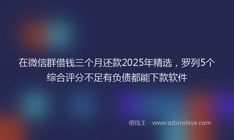 在微信群借钱三个月还款2025年精选，罗列5个综合评分不足有负债都能下款软件