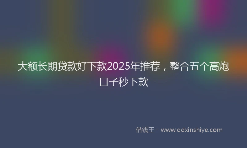 大额长期贷款好下款2025年推荐，整合五个高炮口子秒下款