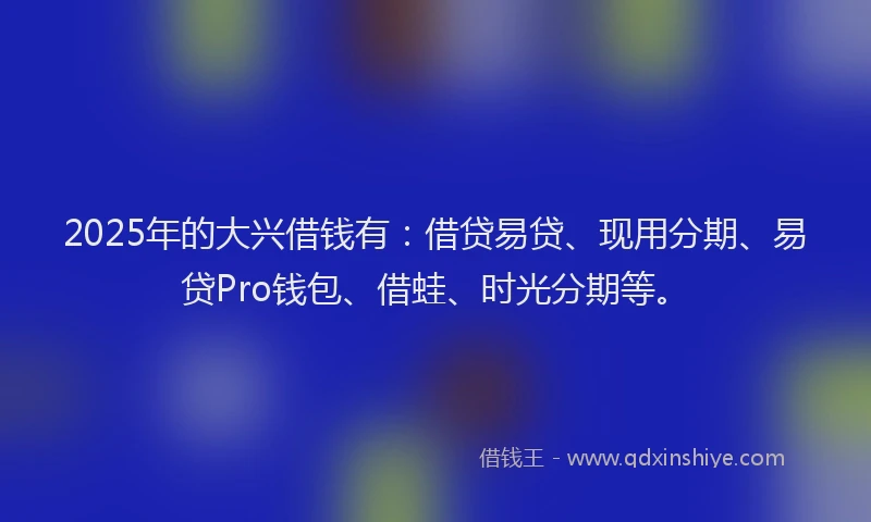2025年的大兴借钱有：借贷易贷、现用分期、易贷Pro钱包、借蛙、时光分期等。
