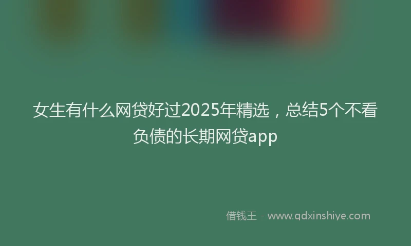 女生有什么网贷好过2025年精选，总结5个不看负债的长期网贷app