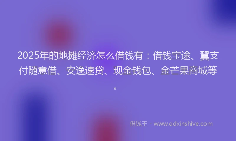2025年的地摊经济怎么借钱有：借钱宝途、翼支付随意借、安逸速贷、现金钱包、金芒果商城等。