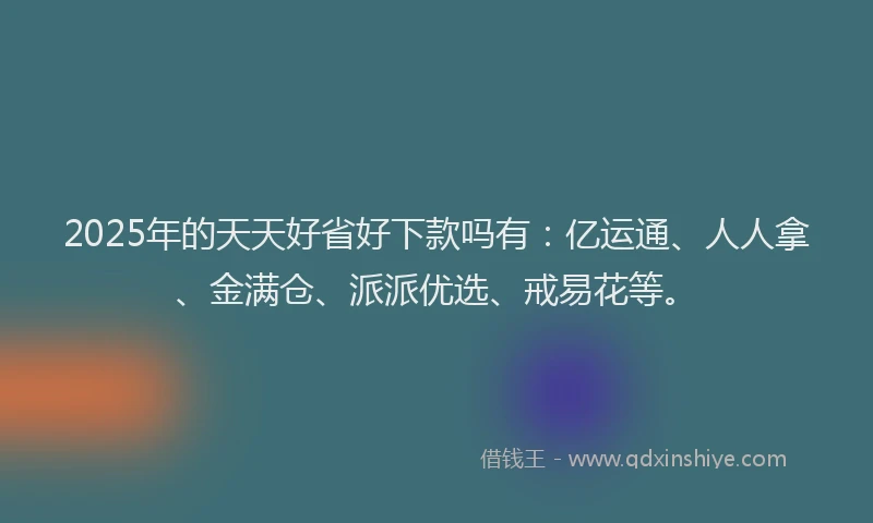 2025年的天天好省好下款吗有：亿运通、人人拿、金满仓、派派优选、戒易花等。