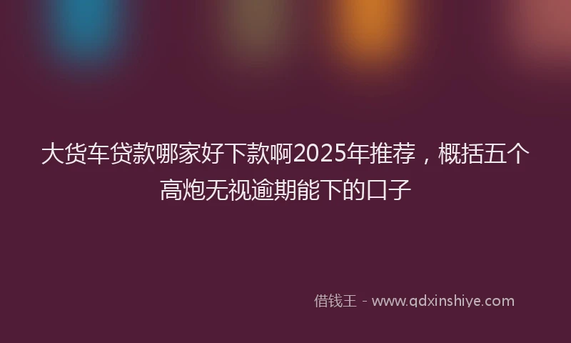 大货车贷款哪家好下款啊2025年推荐，概括五个高炮无视逾期能下的口子