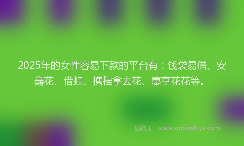 2025年的女性容易下款的平台有：钱袋易借、安鑫花、借蛙、携程拿去花、惠享花花等。