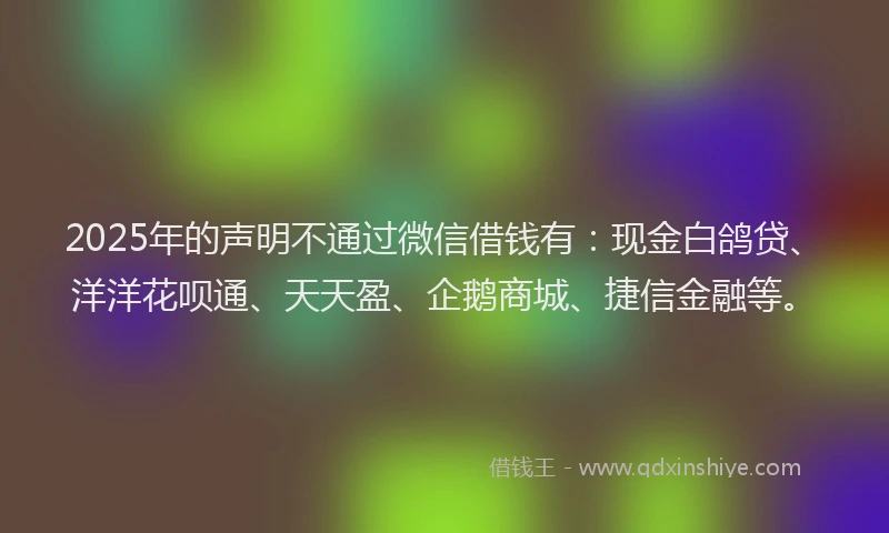 2025年的声明不通过微信借钱有：现金白鸽贷、洋洋花呗通、天天盈、企鹅商城、捷信金融等。