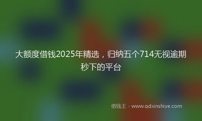 大额度借钱2025年精选，归纳五个714无视逾期秒下的平台