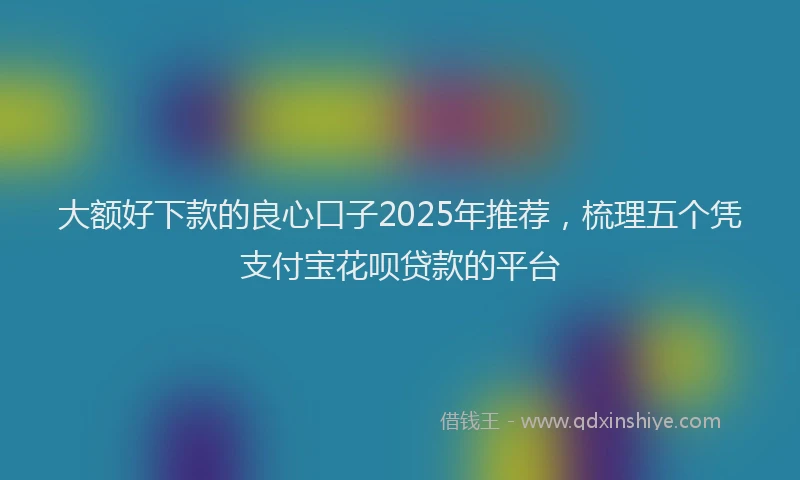 大额好下款的良心口子2025年推荐，梳理五个凭支付宝花呗贷款的平台