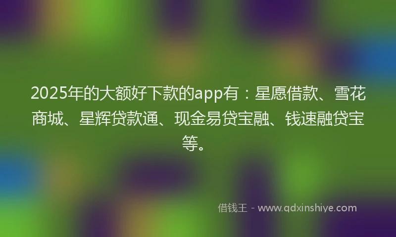 2025年的大额好下款的app有：星愿借款、雪花商城、星辉贷款通、现金易贷宝融、钱速融贷宝等。