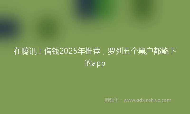 在腾讯上借钱2025年推荐，罗列五个黑户都能下的app