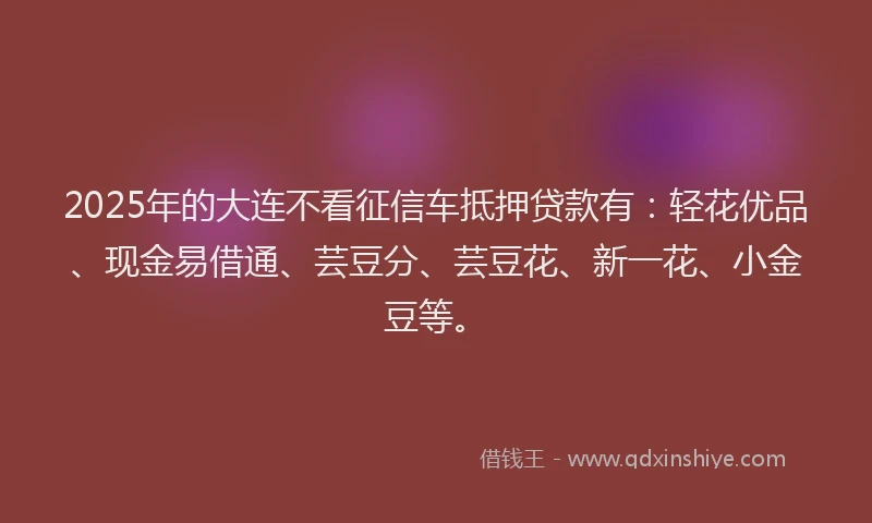 2025年的大连不看征信车抵押贷款有：轻花优品、现金易借通、芸豆分、芸豆花、新一花、小金豆等。