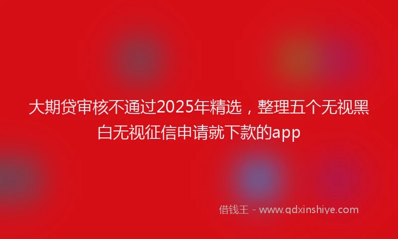 大期贷审核不通过2025年精选，整理五个无视黑白无视征信申请就下款的app