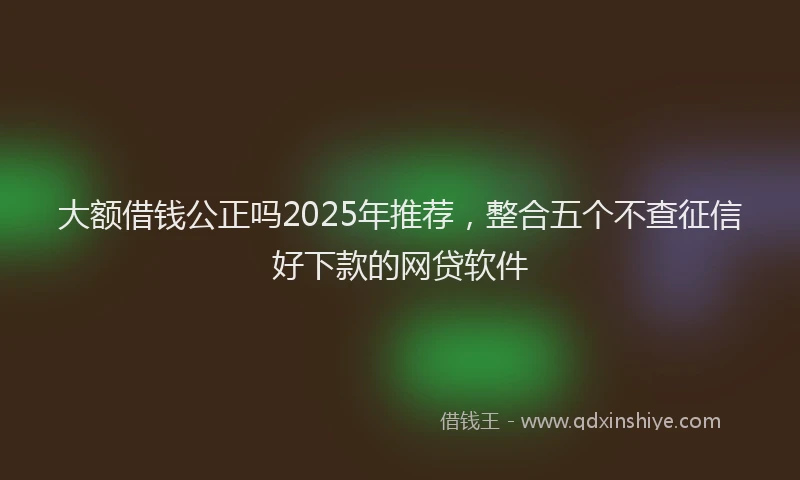 大额借钱公正吗2025年推荐，整合五个不查征信好下款的网贷软件