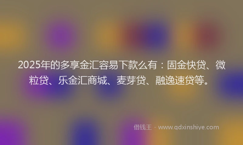 2025年的多享金汇容易下款么有：固金快贷、微粒贷、乐金汇商城、麦芽贷、融逸速贷等。