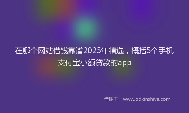 在哪个网站借钱靠谱2025年精选，概括5个手机支付宝小额贷款的app