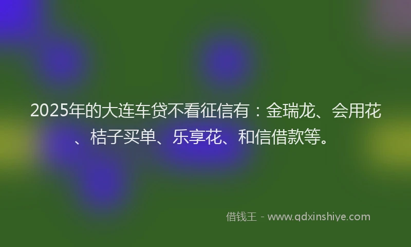 2025年的大连车贷不看征信有：金瑞龙、会用花、桔子买单、乐享花、和信借款等。
