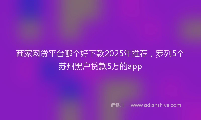 商家网贷平台哪个好下款2025年推荐，罗列5个苏州黑户贷款5万的app