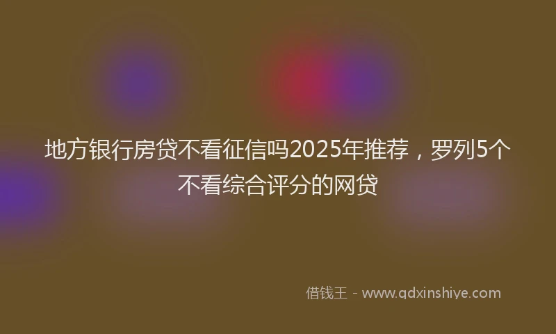 地方银行房贷不看征信吗2025年推荐，罗列5个不看综合评分的网贷