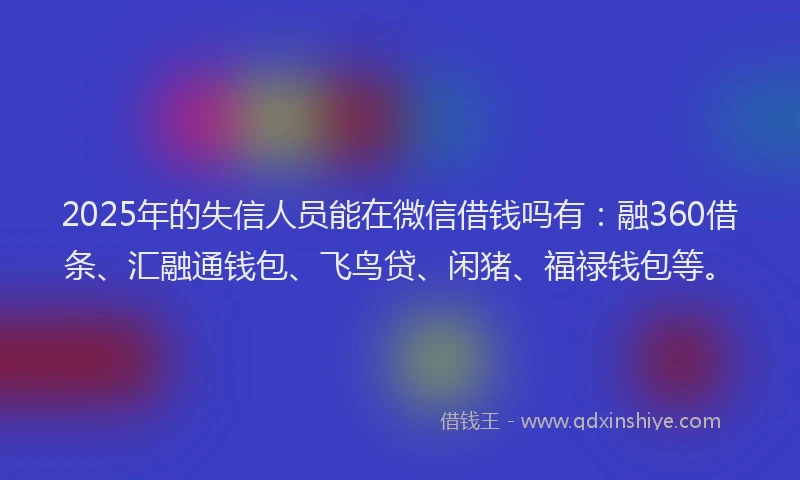 2025年的失信人员能在微信借钱吗有：融360借条、汇融通钱包、飞鸟贷、闲猪、福禄钱包等。