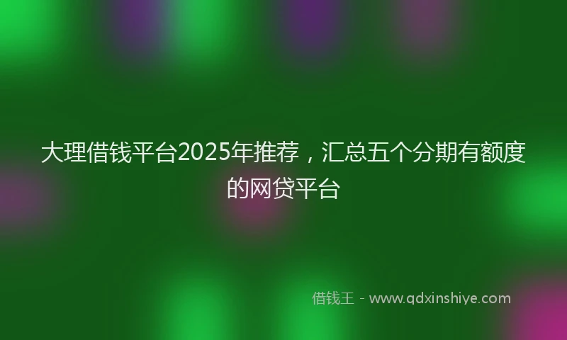 大理借钱平台2025年推荐，汇总五个分期有额度的网贷平台