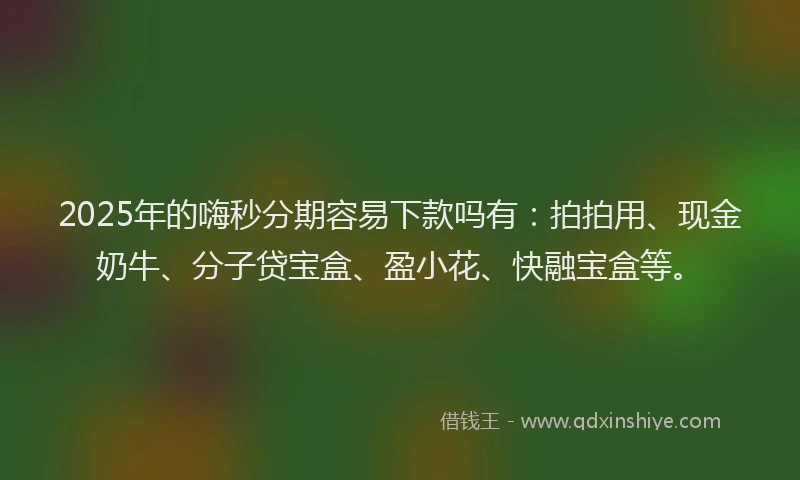 2025年的嗨秒分期容易下款吗有：拍拍用、现金奶牛、分子贷宝盒、盈小花、快融宝盒等。