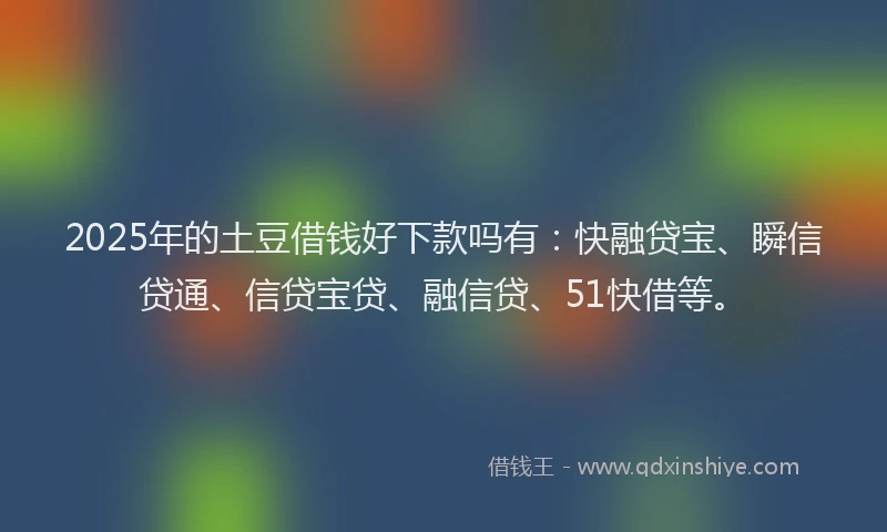 2025年的土豆借钱好下款吗有：快融贷宝、瞬信贷通、信贷宝贷、融信贷、51快借等。